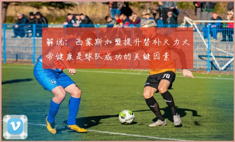 解说：西蒙斯加盟提升替补火力大帝健康是球队成功的关键因素